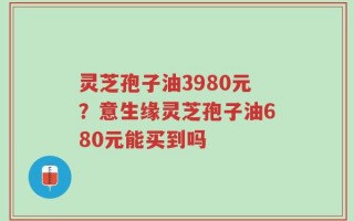 灵芝孢子油3980元？意生缘灵芝孢子油680元能买到吗