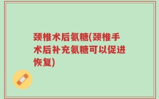 颈椎术后氨糖(颈椎手术后补充氨糖可以促进恢复)