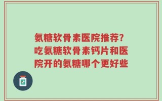 氨糖软骨素医院推荐？吃氨糖软骨素钙片和医院开的氨糖哪个更好些