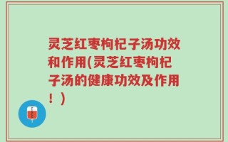 灵芝红枣枸杞子汤功效和作用(灵芝红枣枸杞子汤的健康功效及作用！)