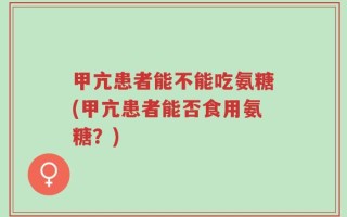 甲亢患者能不能吃氨糖(甲亢患者能否食用氨糖？)