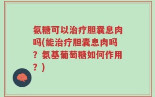 氨糖可以治疗胆囊息肉吗(能治疗胆囊息肉吗？氨基葡萄糖如何作用？)