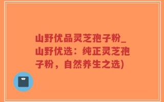 山野优品灵芝孢子粉_山野优选：纯正灵芝孢子粉，自然养生之选)