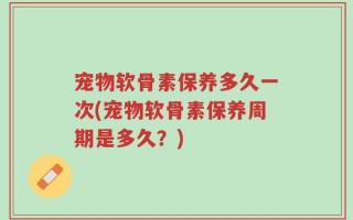 宠物软骨素保养多久一次(宠物软骨素保养周期是多久？)
