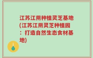 江苏江阴种植灵芝基地(江苏江阴灵芝种植园：打造自然生态食材基地)