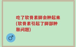 吃了软骨素脚会肿起来(软骨素引起了脚部肿胀问题)