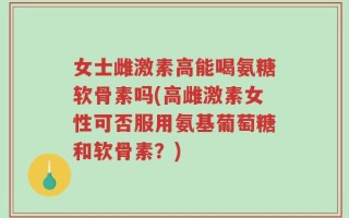 女士雌激素高能喝氨糖软骨素吗(高雌激素女性可否服用氨基葡萄糖和软骨素？)