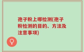 孢子粉上哪检测(孢子粉检测的目的、方法及注意事项)
