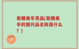 氨糖美辛竞品(氨糖美辛的替代品名称是什么？)