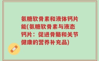 氨糖软骨素和液体钙片能(氨糖软骨素与液态钙片：促进骨骼和关节健康的营养补充品)