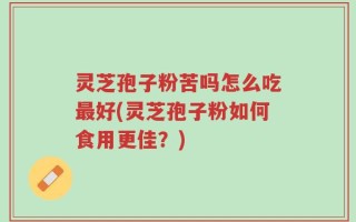灵芝孢子粉苦吗怎么吃最好(灵芝孢子粉如何食用更佳？)