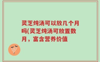 灵芝炖汤可以放几个月吗(灵芝炖汤可放置数月，富含营养价值