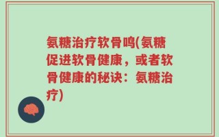 氨糖治疗软骨鸣(氨糖促进软骨健康，或者软骨健康的秘诀：氨糖治疗)