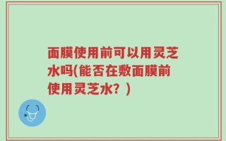 面膜使用前可以用灵芝水吗(能否在敷面膜前使用灵芝水？)