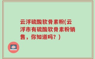 云浮硫酸软骨素粉(云浮市有硫酸软骨素粉销售，你知道吗？)