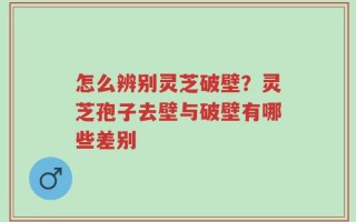 怎么辨别灵芝破壁？灵芝孢子去壁与破壁有哪些差别
