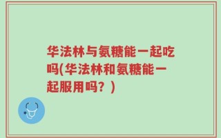 华法林与氨糖能一起吃吗(华法林和氨糖能一起服用吗？)