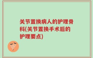 关节置换病人的护理骨科(关节置换手术后的护理要点)