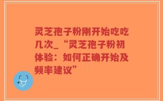 灵芝孢子粉刚开始吃吃几次_“灵芝孢子粉初体验：如何正确开始及频率建议”