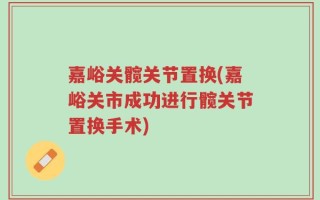 嘉峪关髋关节置换(嘉峪关市成功进行髋关节置换手术)