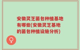 安徽灵芝菌包种植基地有哪些(安徽灵芝基地的菌包种植设施分析)