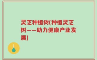 灵芝种植树(种植灵芝树——助力健康产业发展)