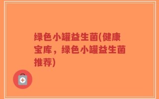 绿色小罐益生菌(健康宝库，绿色小罐益生菌推荐)
