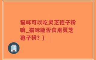 猫咪可以吃灵芝孢子粉嘛_猫咪能否食用灵芝孢子粉？)