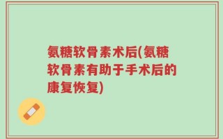 氨糖软骨素术后(氨糖软骨素有助于手术后的康复恢复)