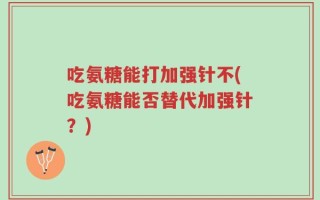 吃氨糖能打加强针不(吃氨糖能否替代加强针？)
