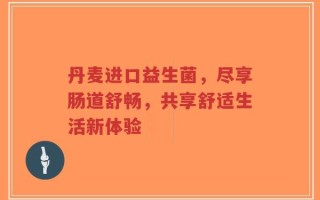 丹麦进口益生菌，尽享肠道舒畅，共享舒适生活新体验