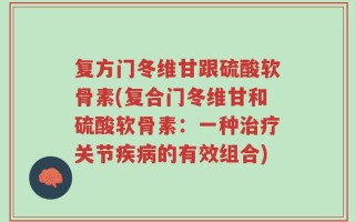 复方门冬维甘跟硫酸软骨素(复合门冬维甘和硫酸软骨素：一种治疗关节疾病的有效组合)