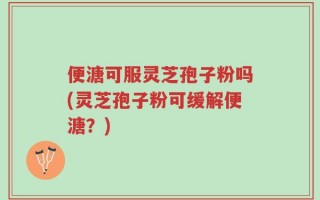 便溏可服灵芝孢子粉吗(灵芝孢子粉可缓解便溏？)