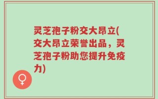 灵芝孢子粉交大昂立(交大昂立荣誉出品，灵芝孢子粉助您提升免疫力)