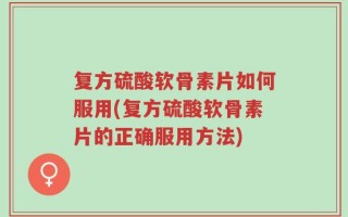 复方硫酸软骨素片如何服用(复方硫酸软骨素片的正确服用方法)