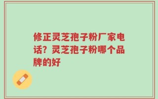 修正灵芝孢子粉厂家电话？灵芝孢子粉哪个品牌的好