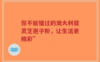你不能错过的澳大利亚灵芝孢子粉，让生活更精彩”