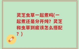 灵芝虫草一起煮吗(一起煮还是分开炖？灵芝和虫草到底该怎么搭配？)