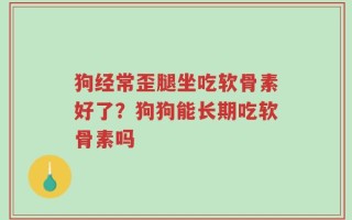 狗经常歪腿坐吃软骨素好了？狗狗能长期吃软骨素吗