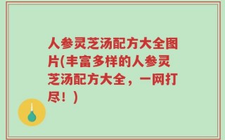 人参灵芝汤配方大全图片(丰富多样的人参灵芝汤配方大全，一网打尽！)