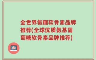 全世界氨糖软骨素品牌推荐(全球优质氨基葡萄糖软骨素品牌推荐)