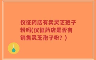 仪征药店有卖灵芝孢子粉吗(仪征药店是否有销售灵芝孢子粉？)