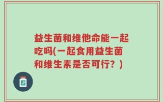 益生菌和维他命能一起吃吗(一起食用益生菌和维生素是否可行？)