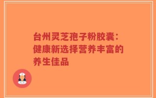 台州灵芝孢子粉胶囊：健康新选择营养丰富的养生佳品