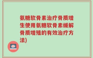 氨糖软骨素治疗骨质增生使用氨糖软骨素缓解骨质增殖的有效治疗方法)