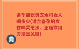 备孕能饮灵芝水吗女人喝多少(适合备孕的女性喝灵芝水，正确饮用方法是关键)
