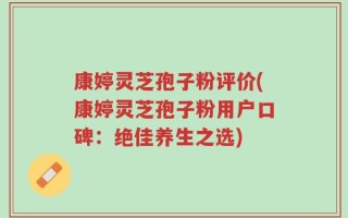 康婷灵芝孢子粉评价(康婷灵芝孢子粉用户口碑：绝佳养生之选)