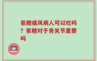 氨糖痛风病人可以吃吗？氨糖对于骨关节重要吗
