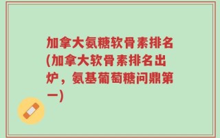加拿大氨糖软骨素排名(加拿大软骨素排名出炉，氨基葡萄糖问鼎第一)