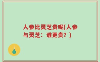人参比灵芝贵呢(人参与灵芝：谁更贵？)
